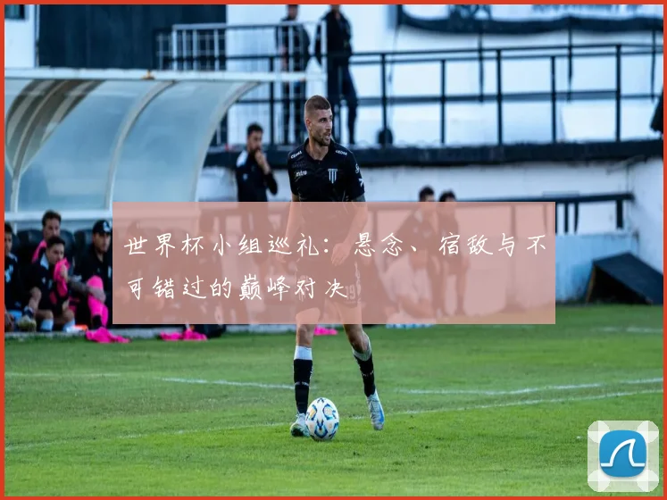 世界杯小组巡礼：悬念、宿敌与不可错过的巅峰对决