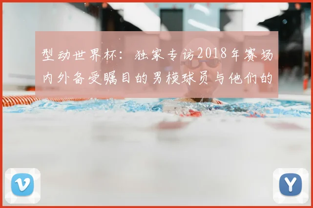 型动世界杯:独家专访2018年赛场内外备受瞩目的男模球员与他们的标志性图片