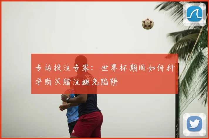 专访投注专家：世界杯期间如何科学购买赌注避免陷阱