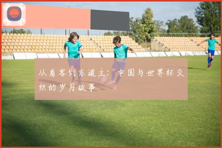 从看客到东道主:中国与世界杯交织的岁月故事