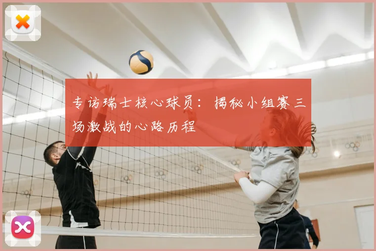 专访瑞士核心球员:揭秘小组赛三场激战的心路历程