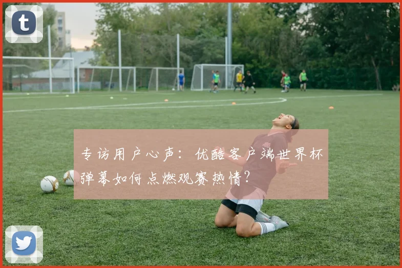 专访用户心声:优酷客户端世界杯弹幕如何点燃观赛热情?