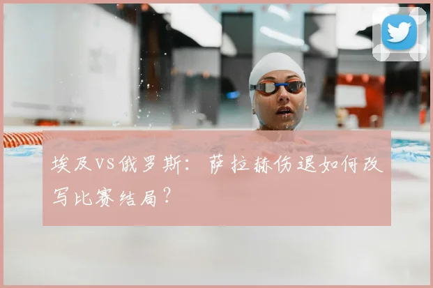 埃及vs俄罗斯:萨拉赫伤退如何改写比赛结局?