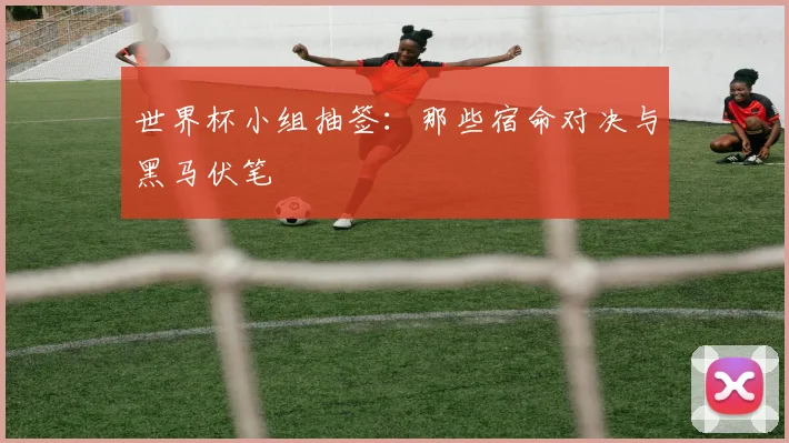 世界杯小组抽签：那些宿命对决与黑马伏笔