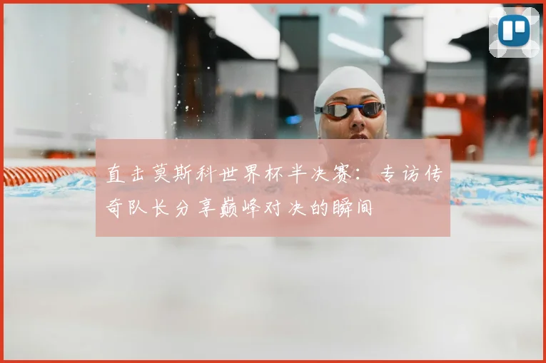 直击莫斯科世界杯半决赛:专访传奇队长分享巅峰对决的瞬间