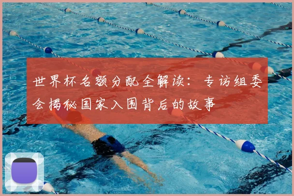 世界杯名额分配全解读:专访组委会揭秘国家入围背后的故事