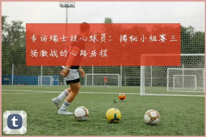 专访瑞士核心球员:揭秘小组赛三场激战的心路历程