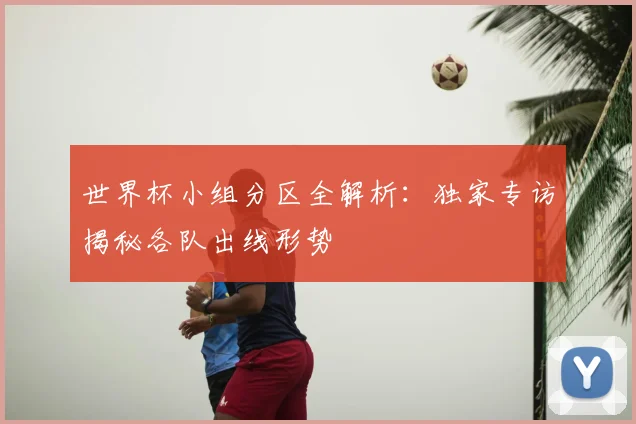 世界杯小组分区全解析：独家专访揭秘各队出线形势