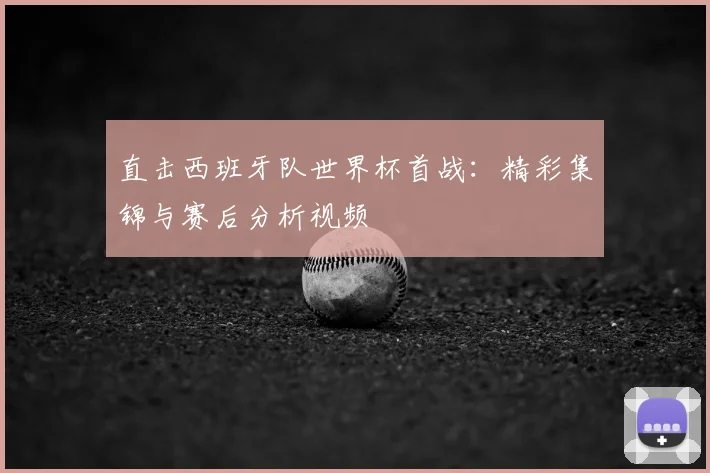 直击西班牙队世界杯首战:精彩集锦与赛后分析视频