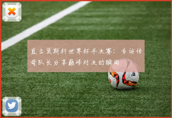 直击莫斯科世界杯半决赛:专访传奇队长分享巅峰对决的瞬间