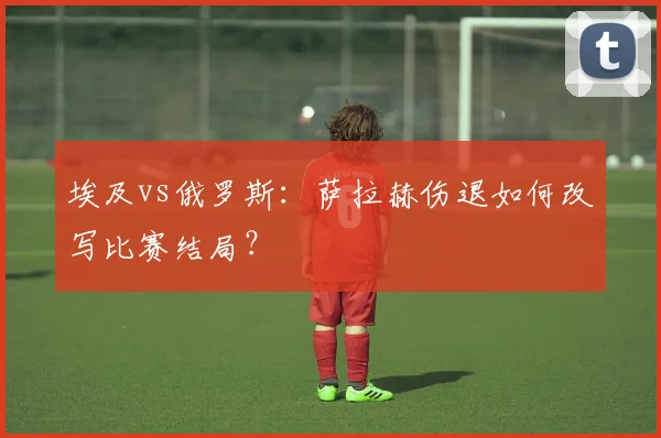 埃及vs俄罗斯:萨拉赫伤退如何改写比赛结局?