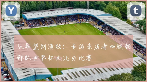 从希望到溃败：专访亲历者回顾朝鲜队世界杯大比分比赛